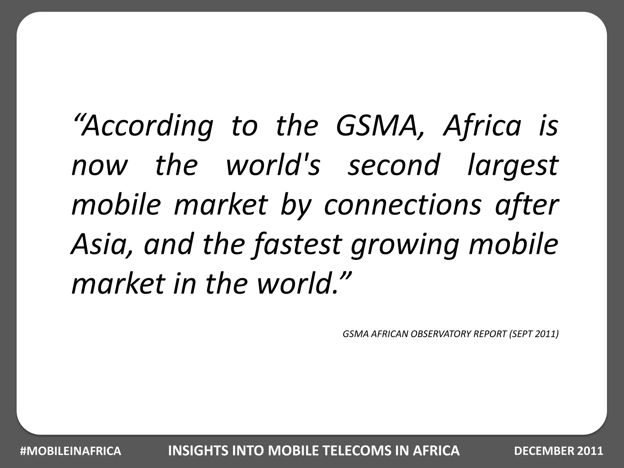 “According to the GSMA, Africa is
       now the world's second largest
       mobile market by connections after
       Asia, and the fastest growing mobile
       market in the world.”
                                         GSMA AFRICAN OBSERVATORY REPORT (SEPT 2011)




#MOBILEINAFRICA   INSIGHTS INTO MOBILE TELECOMS IN AFRICA                  DECEMBER 2011
 