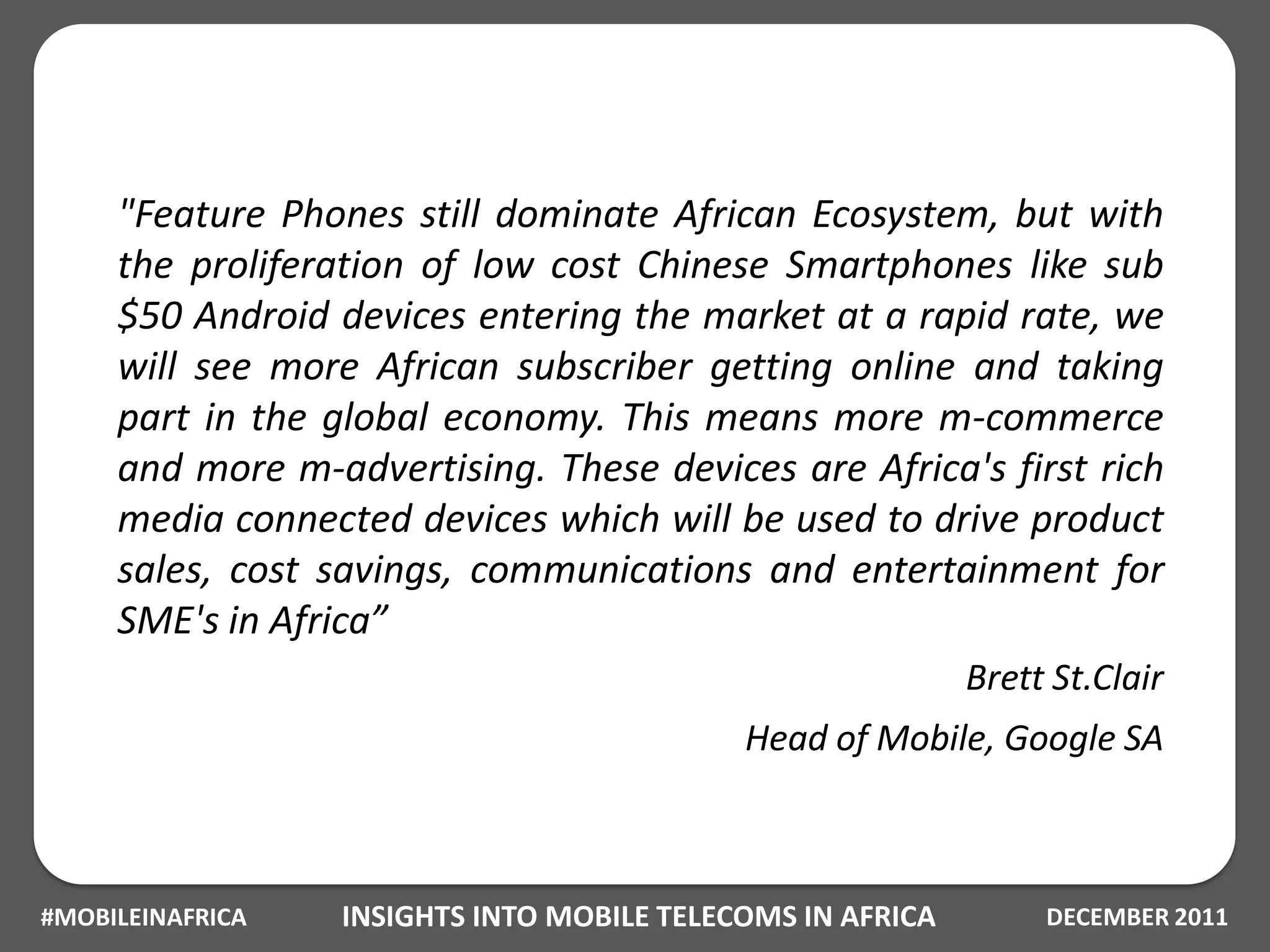 "Feature Phones still dominate African Ecosystem, but with
     the proliferation of low cost Chinese Smartphones like sub
     $50 Android devices entering the market at a rapid rate, we
     will see more African subscriber getting online and taking
     part in the global economy. This means more m-commerce
     and more m-advertising. These devices are Africa's first rich
     media connected devices which will be used to drive product
     sales, cost savings, communications and entertainment for
     SME's in Africa”
                                                            Brett St.Clair
                                            Head of Mobile, Google SA



#MOBILEINAFRICA   INSIGHTS INTO MOBILE TELECOMS IN AFRICA        DECEMBER 2011
 