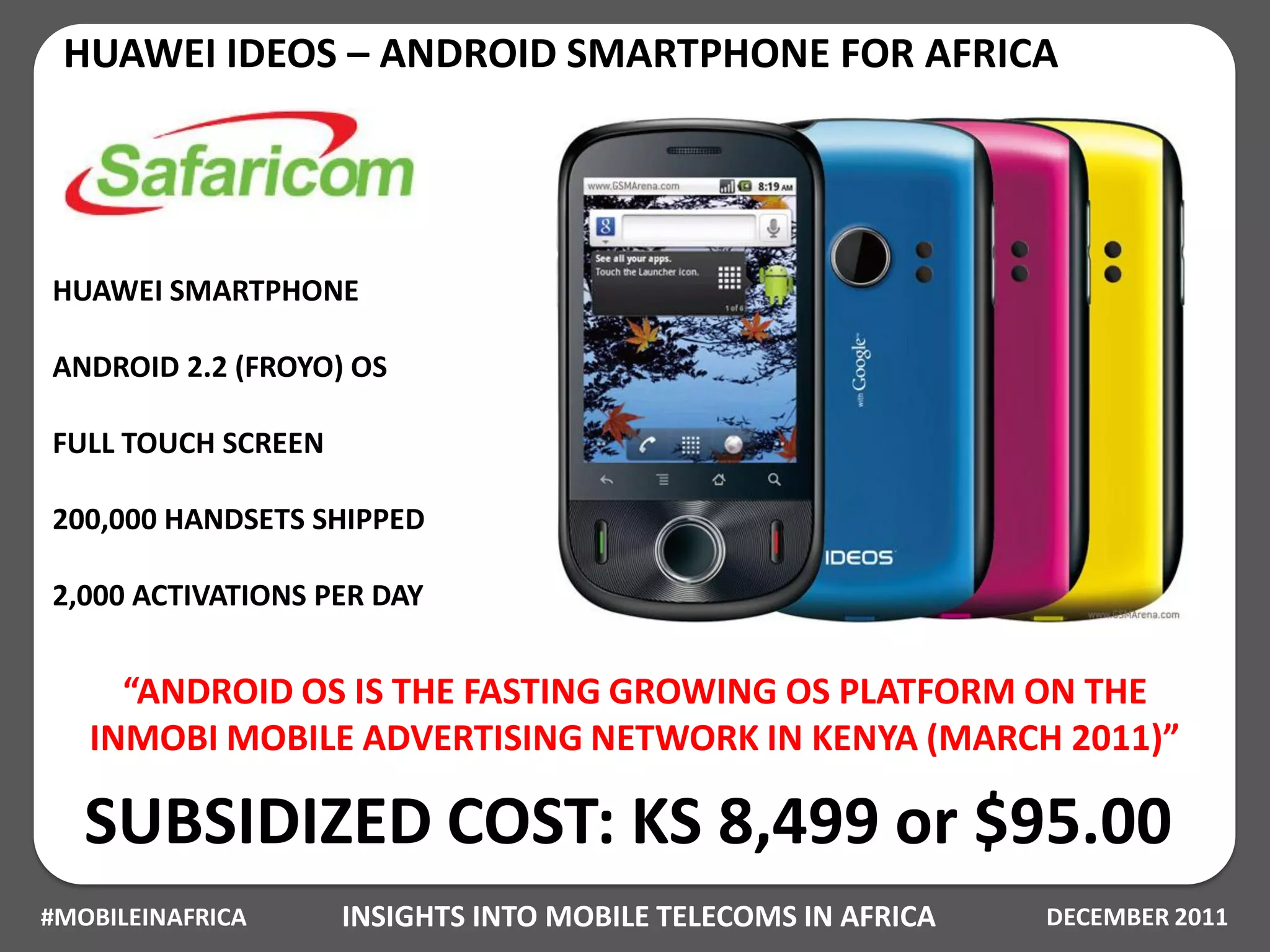 HUAWEI IDEOS – ANDROID SMARTPHONE FOR AFRICA




HUAWEI SMARTPHONE

ANDROID 2.2 (FROYO) OS

FULL TOUCH SCREEN

200,000 HANDSETS SHIPPED

2,000 ACTIVATIONS PER DAY


     “ANDROID OS IS THE FASTING GROWING OS PLATFORM ON THE
   INMOBI MOBILE ADVERTISING NETWORK IN KENYA (MARCH 2011)”

   SUBSIDIZED COST: KS 8,499 or $95.00
#MOBILEINAFRICA     INSIGHTS INTO MOBILE TELECOMS IN AFRICA   DECEMBER 2011
 