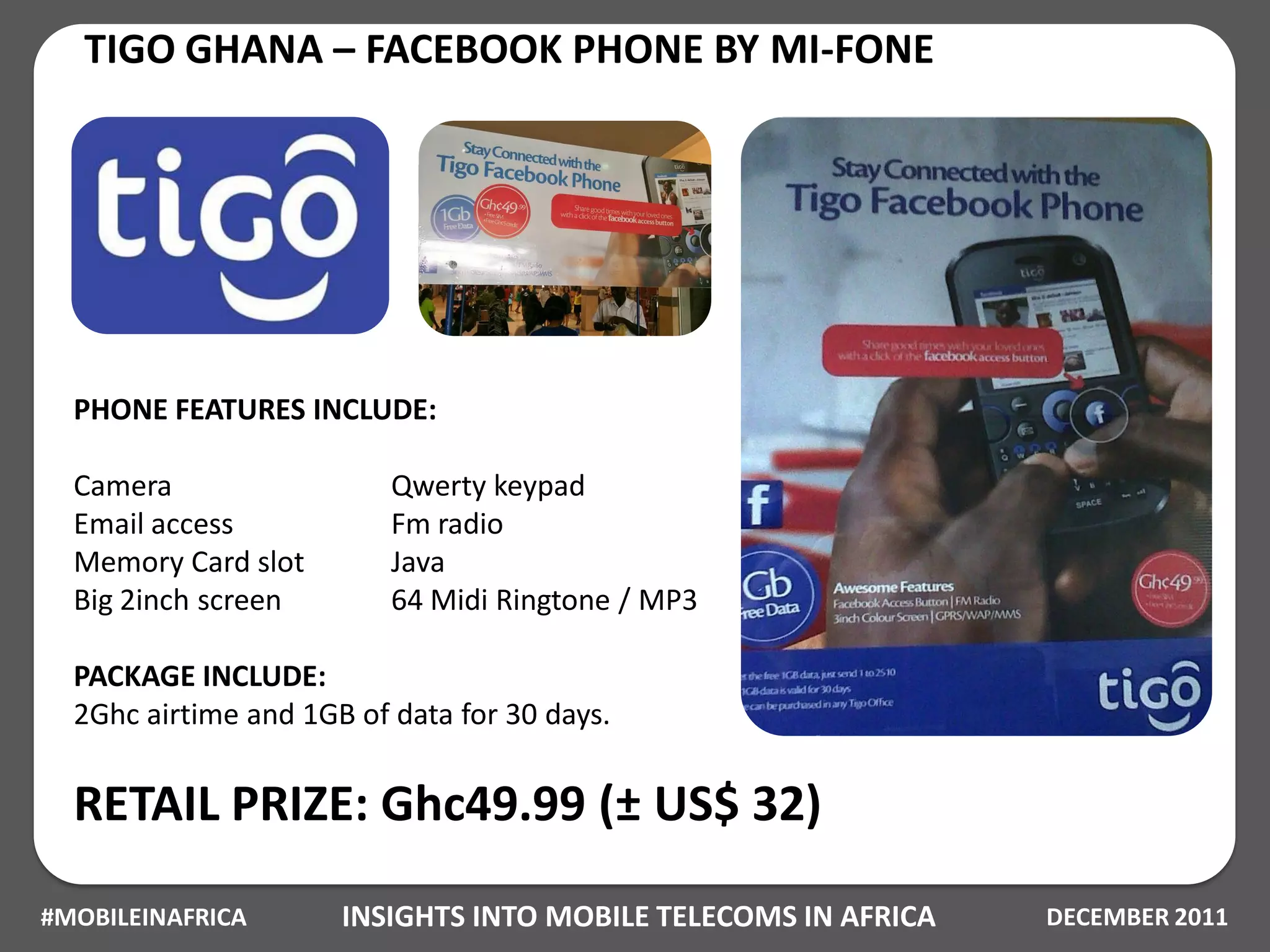 TIGO GHANA – FACEBOOK PHONE BY MI-FONE




  PHONE FEATURES INCLUDE:

  Camera                  Qwerty keypad
  Email access            Fm radio
  Memory Card slot        Java
  Big 2inch screen        64 Midi Ringtone / MP3

  PACKAGE INCLUDE:
  2Ghc airtime and 1GB of data for 30 days.


  RETAIL PRIZE: Ghc49.99 (± US$ 32)
#MOBILEINAFRICA       INSIGHTS INTO MOBILE TELECOMS IN AFRICA   DECEMBER 2011
 
