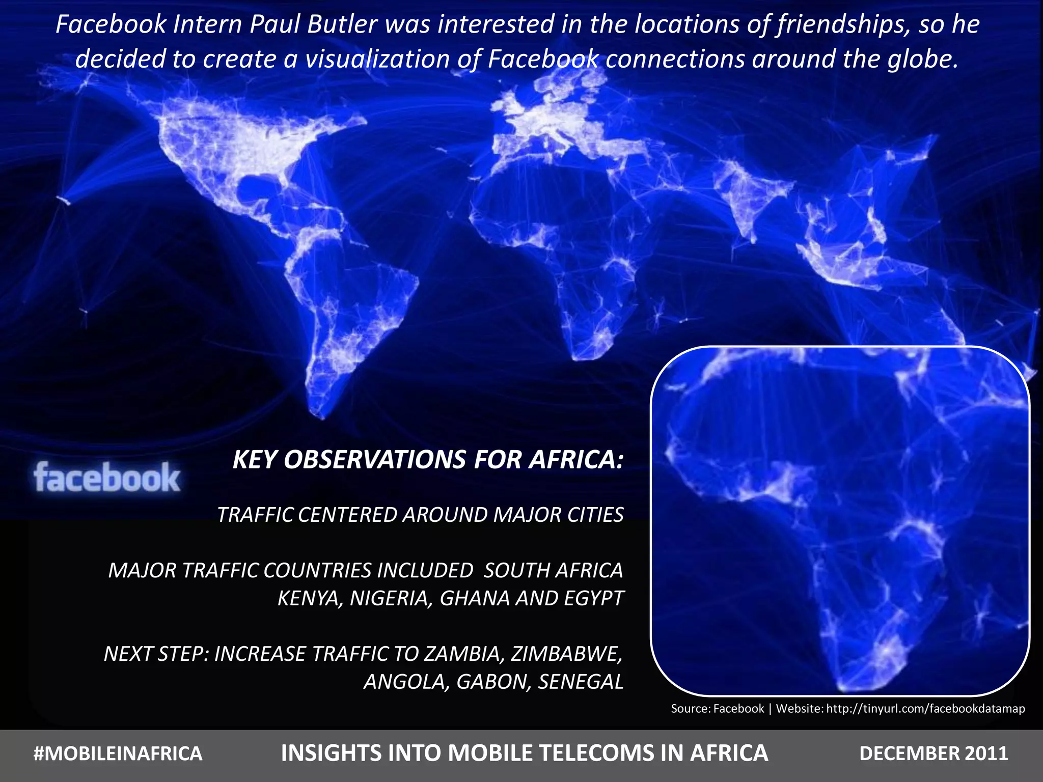 Facebook Intern Paul Butler was interested in the locations of friendships, so he
  decided to create a visualization of Facebook connections around the globe.




                   KEY OBSERVATIONS FOR AFRICA:
                  TRAFFIC CENTERED AROUND MAJOR CITIES

      MAJOR TRAFFIC COUNTRIES INCLUDED SOUTH AFRICA
                     KENYA, NIGERIA, GHANA AND EGYPT

      NEXT STEP: INCREASE TRAFFIC TO ZAMBIA, ZIMBABWE,
                              ANGOLA, GABON, SENEGAL
                                                         Source: Facebook | Website: http://tinyurl.com/facebookdatamap


#MOBILEINAFRICA        INSIGHTS INTO MOBILE TELECOMS IN AFRICA                           DECEMBER 2011
 