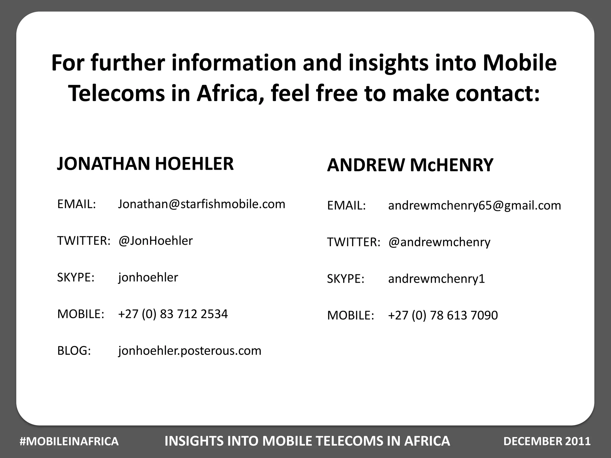 For further information and insights into Mobile
     Telecoms in Africa, feel free to make contact:

     JONATHAN HOEHLER                        ANDREW McHENRY
     EMAIL:    Jonathan@starfishmobile.com   EMAIL:    andrewmchenry65@gmail.com

     TWITTER: @JonHoehler                    TWITTER: @andrewmchenry

     SKYPE:    jonhoehler                    SKYPE:    andrewmchenry1

     MOBILE:   +27 (0) 83 712 2534           MOBILE:   +27 (0) 78 613 7090

     BLOG:     jonhoehler.posterous.com




#MOBILEINAFRICA       INSIGHTS INTO MOBILE TELECOMS IN AFRICA                DECEMBER 2011
 