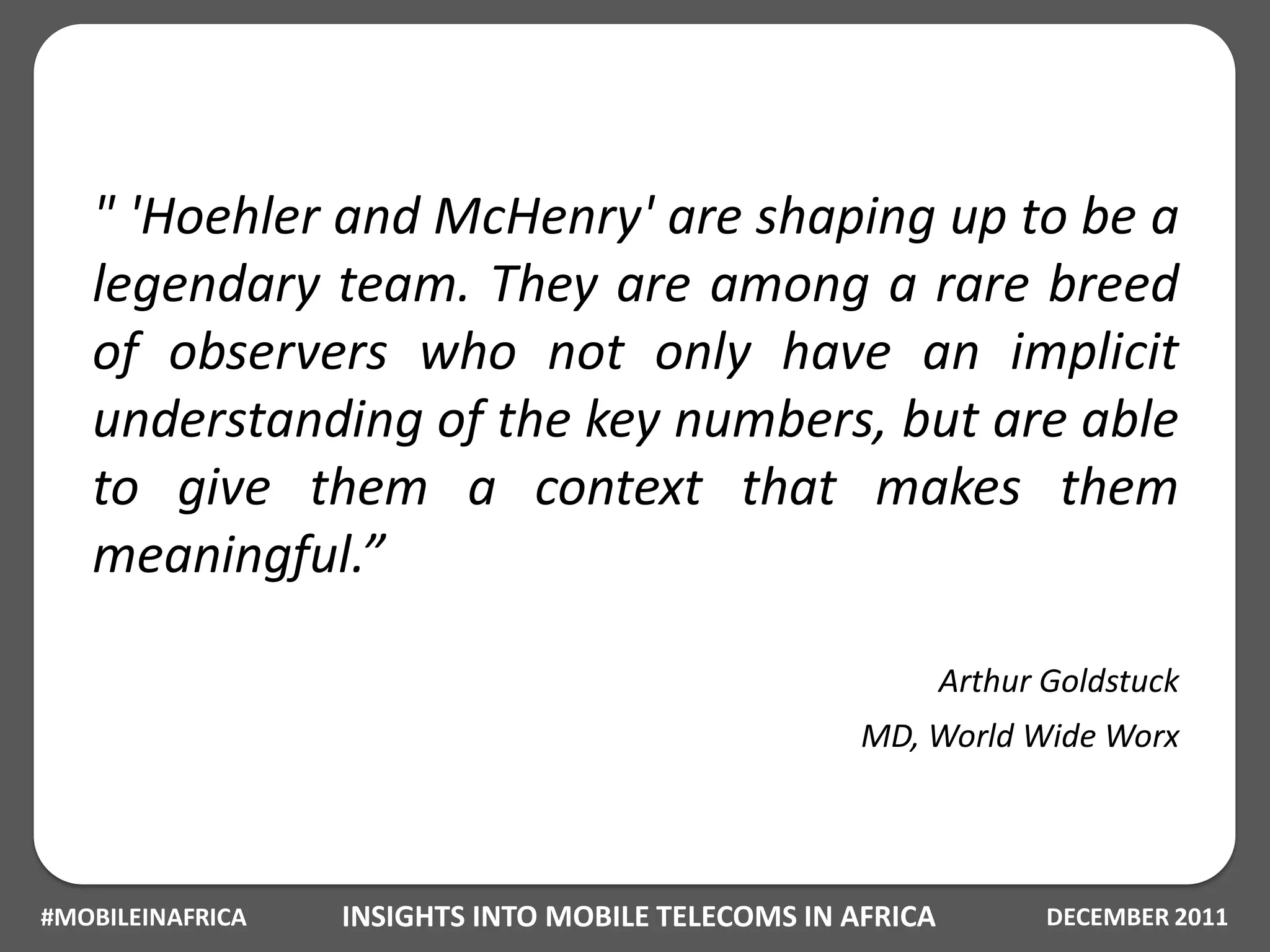 " 'Hoehler and McHenry' are shaping up to be a
   legendary team. They are among a rare breed
   of observers who not only have an implicit
   understanding of the key numbers, but are able
   to give them a context that makes them
   meaningful.”

                                                            Arthur Goldstuck
                                                    MD, World Wide Worx




#MOBILEINAFRICA   INSIGHTS INTO MOBILE TELECOMS IN AFRICA          DECEMBER 2011
 