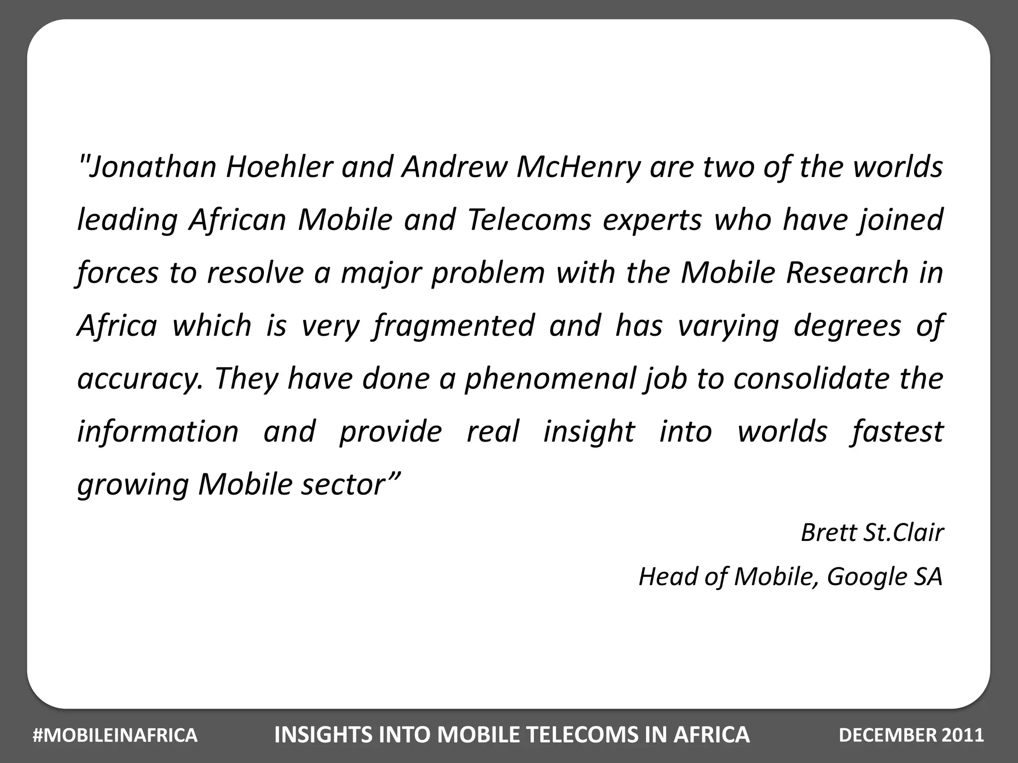 "Jonathan Hoehler and Andrew McHenry are two of the worlds
    leading African Mobile and Telecoms experts who have joined
    forces to resolve a major problem with the Mobile Research in
    Africa which is very fragmented and has varying degrees of
    accuracy. They have done a phenomenal job to consolidate the
    information and provide real insight into worlds fastest
    growing Mobile sector”
                                                            Brett St.Clair
                                               Head of Mobile, Google SA




#MOBILEINAFRICA   INSIGHTS INTO MOBILE TELECOMS IN AFRICA      DECEMBER 2011
 
