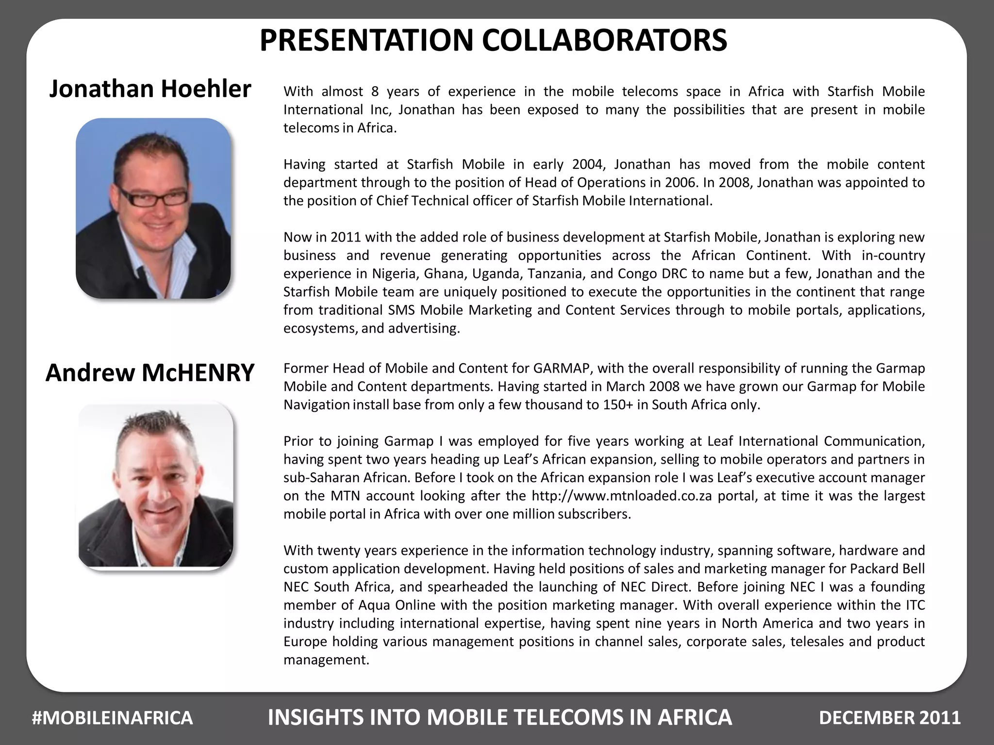 PRESENTATION COLLABORATORS
 Jonathan Hoehler    With almost 8 years of experience in the mobile telecoms space in Africa with Starfish Mobile
                     International Inc, Jonathan has been exposed to many the possibilities that are present in mobile
                     telecoms in Africa.

                     Having started at Starfish Mobile in early 2004, Jonathan has moved from the mobile content
                     department through to the position of Head of Operations in 2006. In 2008, Jonathan was appointed to
                     the position of Chief Technical officer of Starfish Mobile International.

                     Now in 2011 with the added role of business development at Starfish Mobile, Jonathan is exploring new
                     business and revenue generating opportunities across the African Continent. With in-country
                     experience in Nigeria, Ghana, Uganda, Tanzania, and Congo DRC to name but a few, Jonathan and the
                     Starfish Mobile team are uniquely positioned to execute the opportunities in the continent that range
                     from traditional SMS Mobile Marketing and Content Services through to mobile portals, applications,
                     ecosystems, and advertising.


 Andrew McHENRY      Former Head of Mobile and Content for GARMAP, with the overall responsibility of running the Garmap
                     Mobile and Content departments. Having started in March 2008 we have grown our Garmap for Mobile
                     Navigation install base from only a few thousand to 150+ in South Africa only.

                     Prior to joining Garmap I was employed for five years working at Leaf International Communication,
                     having spent two years heading up Leaf’s African expansion, selling to mobile operators and partners in
                     sub-Saharan African. Before I took on the African expansion role I was Leaf’s executive account manager
                     on the MTN account looking after the http://www.mtnloaded.co.za portal, at time it was the largest
                     mobile portal in Africa with over one million subscribers.

                     With twenty years experience in the information technology industry, spanning software, hardware and
                     custom application development. Having held positions of sales and marketing manager for Packard Bell
                     NEC South Africa, and spearheaded the launching of NEC Direct. Before joining NEC I was a founding
                     member of Aqua Online with the position marketing manager. With overall experience within the ITC
                     industry including international expertise, having spent nine years in North America and two years in
                     Europe holding various management positions in channel sales, corporate sales, telesales and product
                     management.


#MOBILEINAFRICA     INSIGHTS INTO MOBILE TELECOMS IN AFRICA                                               DECEMBER 2011
 