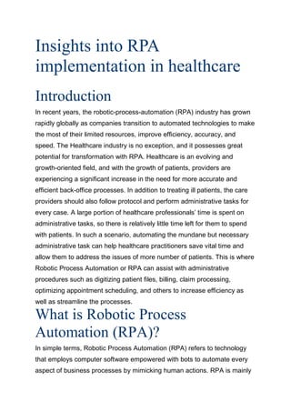Insights into RPA
implementation in healthcare
Introduction
In recent years, the robotic-process-automation (RPA) industry has grown
rapidly globally as companies transition to automated technologies to make
the most of their limited resources, improve efficiency, accuracy, and
speed. The Healthcare industry is no exception, and it possesses great
potential for transformation with RPA. Healthcare is an evolving and
growth-oriented field, and with the growth of patients, providers are
experiencing a significant increase in the need for more accurate and
efficient back-office processes. In addition to treating ill patients, the care
providers should also follow protocol and perform administrative tasks for
every case. A large portion of healthcare professionals’ time is spent on
administrative tasks, so there is relatively little time left for them to spend
with patients. In such a scenario, automating the mundane but necessary
administrative task can help healthcare practitioners save vital time and
allow them to address the issues of more number of patients. This is where
Robotic Process Automation or RPA can assist with administrative
procedures such as digitizing patient files, billing, claim processing,
optimizing appointment scheduling, and others to increase efficiency as
well as streamline the processes.
What is Robotic Process
Automation (RPA)?
In simple terms, Robotic Process Automation (RPA) refers to technology
that employs computer software empowered with bots to automate every
aspect of business processes by mimicking human actions. RPA is mainly
 