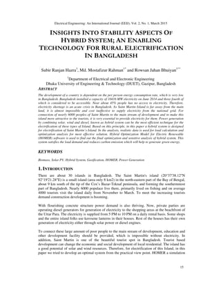 Electrical Engineering: An International Journal (EEIJ), Vol. 2, No. 1, March 2015
15
INSIGHTS INTO STABILITY ASPECTS OF
HYBRID SYSTEM; AN ENABLING
TECHNOLOGY FOR RURAL ELECTRIFICATION
IN BANGLADESH
Subir Ranjan Hazra1
, Md. Mostafizur Rahman1*
and Rowsan Jahan Bhuiyan1**
1
Department of Electrical and Electronic Engineering
Dhaka University of Engineering & Technology (DUET), Gazipur, Bangladesh
ABSTRACT
The development of a country is dependent on the per person energy consumption rate, which is very low
in Bangladesh. Bangladesh installed a capacity of 10416 MW electricity on June 2014 and three fourth of
which is considered to be accessible. Near about 45% people has no access to electricity. Therefore,
electricity shortage is an acute crisis in Bangladesh. As Saint Martin Island is far away from the main
land, it is almost impossible and cost ineffective to supply electricity from the national grid. For
connection of nearly 6000 peoples of Saint Martin to the main stream of development and to make this
island more attractive to the tourists, it is very essential to provide electricity for them. Power generation
by combining solar, wind and diesel, known as hybrid system can be the most efficient technique for the
electrification of these types of Island. Based on this principle, in this paper a hybrid system is designed
for electrification of Saint Martin’s Island. In the analysis, realistic data is used for load calculation and
optimization analysis for most effective solution. Hybrid Optimization Model for Electric Renewable
(HOMER) software is used to find out the final optimization and sensitive analysis of hybrid system. This
system satisfies the load demand and reduces carbon emission which will help to generate green energy.
KEYWORDS
Biomass, Solar PV, Hybrid System, Gasification, HOMER, Power Generation
1. INTRODUCTION
There are about 30 islands in Bangladesh. The Saint Martin's island (20°37′38.12″N
92°19′21.28″E) is a small island (area only 8 km2) in the north-eastern part of the Bay of Bengal,
about 9 km south of the tip of the Cox’s Bazar-Teknaf peninsula, and forming the southernmost
part of Bangladesh. Nearly 6000 populace live there, primarily lived on fishing and on average
4000 tourists visit the island daily from November to March. To meet the increasing tourists
demand construction development is booming.
With flourishing concrete structure power demand is also thriving. Now, private parties are
operating diesel generators for generation of electricity to the shopping areas at the beachfront of
the Uttar Para. The electricity is supplied from 5 PM to 10 PM on a daily rental basis. Some shops
and the entire island folks use kerosene lanterns in their houses. Rest of the houses has their own
generation of electricity either through solar power or diesel engines.
To connect these large amount of poor people to the main stream of development, education and
other development facility should be provided, which is impossible without electricity. In
addition, Saint Martin is one of the beautiful tourist spot in Bangladesh. Tourist based
development can change the economic and social development of local residential. The island has
a good potential of solar and wind resources. Therefore, for electrification of this Island, in this
paper we tried to develop an optimal system from the practical view point. HOMER a simulation
 