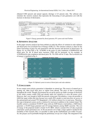 Electrical Engineering: An International Journal (EEIJ), Vol. 2, No. 1, March 2015
25
obtained 0.884 percent and annual capacity shortage is 0.3 percent only. The software also
simulates the sensitive analysis that represents the forecasting of unit generation cost with the
increase or decrease of diesel price.
Figure 9. Energy generated by diesel generator, PV system and wind Turbine
6. SENSITIVE ANALYSIS
In this paper sensitive analysis has been embark on study the effects of variation in solar radiation
and diesel price for Levelized Cost of Energy (COE) [1]. This sensitive analysis is done for the
future forecasting of price for unit generation with the increase and decrease of diesel price. In
Figure 10, we find COE is Tk. 14.4/kWh at the point of solar irradiation 4.55kWh/m2/d and
diesel price Tk. 68. If diesel price increases, COE will be increased. As for example, at
4.55kWh/m2/d solar irradiation and diesel price Tk. 70, COE will be 15 taka. The Levelized cost
of energy is signified in Fig. 6.
Figure 10. Optimal system in terms of diesel price and solar radiation
7. CONCLUSION
In our country most eclectic generation is dependent on natural gas. The reserve of natural gas is
running off, other fossil fuels have to import from abroad. The price of fuel is increasing
throughout the world. Though, Government has set up his goal to go under coverage of electricity
of the whole country within 2030 and already taken few initiatives to solve the power crisis.
However, that’s not enough to fulfill the present crying need. Nevertheless, it may not possible to
fulfill the target within that time because now nearly 60% people in rural area have no access to
the national grid and around 75% Bangladesh’s 161 million citizens live in rural areas. Therefore,
this type of proposed system can be a solution for rural area in addition to the isolated island. The
feasible system is considered 35 kW PV array with one 3kW Generic wind turbine, a 10kW diesel
generator, a 10 kW biogas generator and 135 storage batteries among 40kW converter. The cost
of energy of the proposed model is found 14.351 BDT, which is around 20 to 25 taka at present
solar home system generation cost. As the net present cost is high, a large capital is needed for the
feasibility of this research. But, it is possible to make up the establishment cost within 10 years.
So, this project can be profitable though the preliminary set up cost is high. The integrated of the
 
