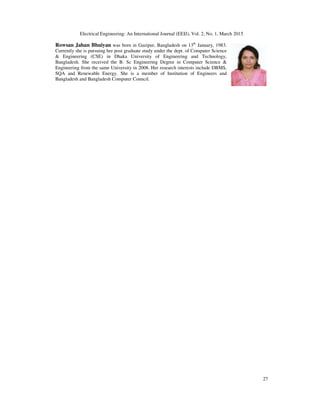 Electrical Engineering: An International Journal (EEIJ), Vol. 2, No. 1, March 2015
27
Rowsan Jahan Bhuiyan was born in Gazipur, Bangladesh on 13th
January, 1983.
Currently she is pursuing her post graduate study under the dept. of Computer Science
& Engineering (CSE) in Dhaka University of Engineering and Technology,
Bangladesh. She received the B. Sc Engineering Degree in Computer Science &
Engineering from the same University in 2008. Her research interests include DBMS,
SQA and Renewable Energy. She is a member of Institution of Engineers and
Bangladesh and Bangladesh Computer Council.
 