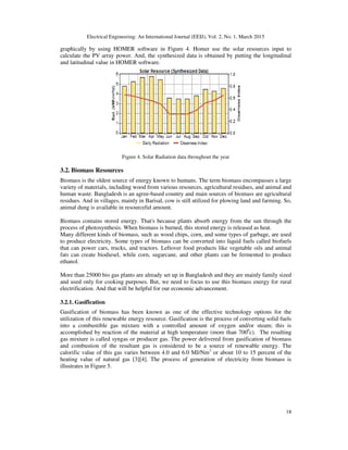 Electrical Engineering: An International Journal (EEIJ), Vol. 2, No. 1, March 2015
18
graphically by using HOMER software in Figure 4. Homer use the solar resources input to
calculate the PV array power. And, the synthesized data is obtained by putting the longitudinal
and latitudinal value in HOMER software.
Figure 4. Solar Radiation data throughout the year
3.2. Biomass Resources
Biomass is the oldest source of energy known to humans. The term biomass encompasses a large
variety of materials, including wood from various resources, agricultural residues, and animal and
human waste. Bangladesh is an agree-based country and main sources of biomass are agricultural
residues. And in villages, mainly in Barisal, cow is still utilized for plowing land and farming. So,
animal dung is available in resourceful amount.
Biomass contains stored energy. That's because plants absorb energy from the sun through the
process of photosynthesis. When biomass is burned, this stored energy is released as heat.
Many different kinds of biomass, such as wood chips, corn, and some types of garbage, are used
to produce electricity. Some types of biomass can be converted into liquid fuels called biofuels
that can power cars, trucks, and tractors. Leftover food products like vegetable oils and animal
fats can create biodiesel, while corn, sugarcane, and other plants can be fermented to produce
ethanol.
More than 25000 bio gas plants are already set up in Bangladesh and they are mainly family sized
and used only for cooking purposes. But, we need to focus to use this biomass energy for rural
electrification. And that will be helpful for our economic advancement.
3.2.1. Gasification
Gasification of biomass has been known as one of the effective technology options for the
utilization of this renewable energy resource. Gasification is the process of converting solid fuels
into a combustible gas mixture with a controlled amount of oxygen and/or steam; this is
accomplished by reaction of the material at high temperature (more than 7000
c). The resulting
gas mixture is called syngas or producer gas. The power delivered from gasification of biomass
and combustion of the resultant gas is considered to be a source of renewable energy. The
calorific value of this gas varies between 4.0 and 6.0 MJ/Nm3
or about 10 to 15 percent of the
heating value of natural gas [3][4]. The process of generation of electricity from biomass is
illustrates in Figure 5.
 