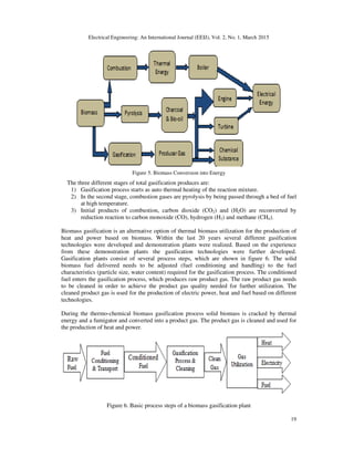 Electrical Engineering: An International Journal (EEIJ), Vol. 2, No. 1, March 2015
19
Figure 5. Biomass Conversion into Energy
The three different stages of total gasification produces are:
1) Gasification process starts as auto thermal heating of the reaction mixture.
2) In the second stage, combustion gases are pyrolysis by being passed through a bed of fuel
at high temperature.
3) Initial products of combustion, carbon dioxide (CO2) and (H2O) are reconverted by
reduction reaction to carbon monoxide (CO), hydrogen (H2) and methane (CH4).
Biomass gasification is an alternative option of thermal biomass utilization for the production of
heat and power based on biomass. Within the last 20 years several different gasification
technologies were developed and demonstration plants were realized. Based on the experience
from these demonstration plants the gasification technologies were further developed.
Gasification plants consist of several process steps, which are shown in figure 6. The solid
biomass fuel delivered needs to be adjusted (fuel conditioning and handling) to the fuel
characteristics (particle size, water content) required for the gasification process. The conditioned
fuel enters the gasification process, which produces raw product gas. The raw product gas needs
to be cleaned in order to achieve the product gas quality needed for further utilization. The
cleaned product gas is used for the production of electric power, heat and fuel based on different
technologies.
During the thermo-chemical biomass gasification process solid biomass is cracked by thermal
energy and a fumigator and converted into a product gas. The product gas is cleaned and used for
the production of heat and power.
Figure 6. Basic process steps of a biomass gasification plant
 