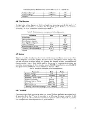 Electrical Engineering: An International Journal (EEIJ), Vol. 2, No. 1, March 2015
23
Fuel Curve Intercept 1/h/kWrated 0.05
Fuel Curve Slope 1/h/kWrated 0.33
Fuel Price Tk 68
4.4. Wind Turbine
Cost and wind turbine depends on the tower height and technology used. In this analysis, A
Generic 3kW wind turbine is considered for the hybrid system. Technical and economic
parameters [10] of the wind turbine are furnished in Table 5.
Table 5. Wind turbines cost assumption and technical parameters
Parameter Unit Value
Weibull ( k) 2
Autocorrelation factor 0.78
Diurnal pattern strength 0.3
Hour of peak wind speed m/s 14
Capital Cost per set BDT 600000
Replacement Cost per set BDT 450000
Operating & Maintenance Cost BDT/Yr 10000
Lifetime Years 25
4.5. Battery
Batteries are used to store the solar photovoltaic output. In rural area like our proposed are, where
most of the power is used after day time. So, main target of our system is to store energy at day
time and discharge the stored energy after evening. So, batteries are used following through
charge controller. Also, a dump load is used for the purpose of removing excess charge and
preventing system damage. In this system, the Surrette 4KS25P storage batteries are utilized [11].
The specifications and different costs of batteries are shown in Table 6.
Table 6. Battery cost assumption and technical parameters
Parameter Unit Value
Nominal Voltage volt 2
Nominal Capacity Ah(kWh) 800(1.6)
Maximum Charge Current A 162
Round-trip efficiency Percent 86
Minimum State of Charge Percent 30
Capital Cost BDT/kWh 7000
Replacement cost BDT/kWh 6000
Operating & maintenance Charge BDT/kWh/yr 50
4.6. Converter
Converter converts the dc power to ac power. As, most of the home appliances are operated in ac,
dc generation from the PV array is converted to ac following through a controller. In this
proposed system, 25 kW converters are considered for optimum solution. The details of converter
cost assumption and different parameters are given in Table 7.
 
