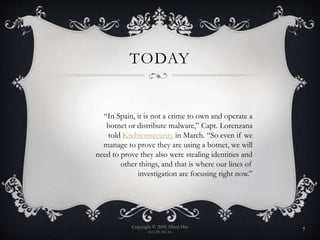 TODAY
Copyright © 2010 Albert Hui
(CC) BY-NC-SA
7
“In Spain, it is not a crime to own and operate a
botnet or distribute malware,” Capt. Lorenzana
told Krebsonsecurity in March. “So even if we
manage to prove they are using a botnet, we will
need to prove they also were stealing identities and
other things, and that is where our lines of
investigation are focusing right now.”
 