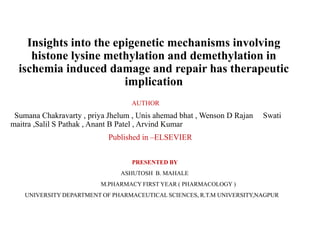Insights into the epigenetic mechanisms involving
histone lysine methylation and demethylation in
ischemia induced damage and repair has therapeutic
implication
AUTHOR
Sumana Chakravarty , priya Jhelum , Unis ahemad bhat , Wenson D Rajan Swati
maitra ,Salil S Pathak , Anant B Patel , Arvind Kumar
Published in –ELSEVIER
PRESENTED BY
ASHUTOSH B. MAHALE
M.PHARMACY FIRST YEAR ( PHARMACOLOGY )
UNIVERSITY DEPARTMENT OF PHARMACEUTICAL SCIENCES, R.T.M UNIVERSITY,NAGPUR
 
