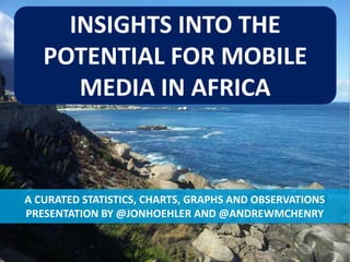 INSIGHTS INTO THE
        POTENTIAL FOR MOBILE
           MEDIA IN AFRICA



    A CURATED STATISTICS, CHARTS, GRAPHS AND OBSERVATIONS
    PRESENTATION BY @JONHOEHLER AND @ANDREWMCHENRY


#MOBILEINAFRICA   THE POTENTIAL FOR MOBILE MEDIA IN AFRICA   SLIDE 1
 