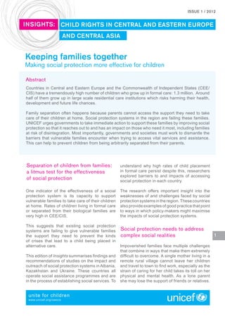ISSUE 1 / 2012


INSIGHTS: CHILD RIGHTS IN CENTRAL AND EASTERN EUROPE
                         AND CENTRAL ASIA


Keeping families together
Making social protection more effective for children

Abstract
Countries in Central and Eastern Europe and the Commonwealth of Independent States (CEE/
CIS) have a tremendously high number of children who grow up in formal care: 1.3 million. Around
half of them grow up in large scale residential care institutions which risks harming their health,
development and future life chances.

Family separation often happens because parents cannot access the support they need to take
care of their children at home. Social protection systems in the region are failing these families.
UNICEF urges governments to take immediate action to support these families by improving social
protection so that it reaches out to and has an impact on those who need it most, including families
at risk of disintegration. Most importantly, governments and societies must work to dismantle the
barriers that vulnerable families encounter when trying to access vital services and assistance.
This can help to prevent children from being arbitrarily separated from their parents.




Separation of children from families:                understand why high rates of child placement
a litmus test for the effectiveness                  in formal care persist despite this, researchers
                                                     explored barriers to and impacts of accessing
of social protection                                 social protection in each country.

One indicator of the effectiveness of a social       The research offers important insight into the
protection system is its capacity to support         weaknesses of and challenges faced by social
vulnerable families to take care of their children   protection systems in the region. These countries
at home. Rates of children living in formal care     also provide examples of good practice that point
or separated from their biological families are      to ways in which policy-makers might maximise
very high in CEE/CIS.                                the impacts of social protection systems.

This suggests that existing social protection
systems are failing to give vulnerable families      Social protection needs to address
the support they need to prevent the kinds           complex social realities                               1
of crises that lead to a child being placed in
alternative care.                                    Impoverished families face multiple challenges
                                                     that combine in ways that make them extremely
This edition of Insights summarises ndings and      difcult to overcome. A single mother living in a
recommendations of studies on the impact and         remote rural village cannot leave her children
outreach of social protection systems in Albania,    and travel to town to nd work, especially as the
Kazakhstan and Ukraine. These countries all          strain of caring for her child takes its toll on her
operate social assistance programmes and are         physical and mental health. As a lone parent
in the process of establishing social services. To   she may lose the support of friends or relatives.


 unite for children
 www.unicef.org/ceecis
 