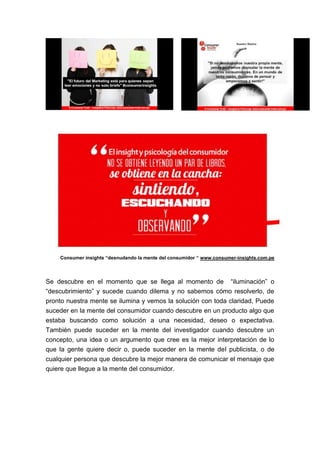 Consumer insights “desnudando la mente del consumidor “ www.consumer-insights.com.pe

Se descubre en el momento que se llega al momento de “iluminación” o
“descubrimiento” y sucede cuando dilema y no sabemos cómo resolverlo, de
pronto nuestra mente se ilumina y vemos la solución con toda claridad, Puede
suceder en la mente del consumidor cuando descubre en un producto algo que
estaba buscando como solución a una necesidad, deseo o expectativa.
También puede suceder en la mente del investigador cuando descubre un
concepto, una idea o un argumento que cree es la mejor interpretación de lo
que la gente quiere decir o, puede suceder en la mente del publicista, o de
cualquier persona que descubre la mejor manera de comunicar el mensaje que
quiere que llegue a la mente del consumidor.

 