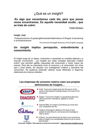 ¿Qué es un insight?
-Es algo que necesitamos cada día, pero que pocas
veces encontramos. Es aquella necesidad oculta , que
se trata de cubrir.
Tristán Elósegui

Insight (nst)
-Theactoroutcome of graspingtheinwardorhiddennature of thingsor of perceiving
in anintuitivemanner
The American Heritage® Dictionary of the English Language

Un insight implica
conocimiento

percepción,

entendimiento

y

El insight surge de un deseo, motivación o necesidad no revelada (latente) y a
menudo inconsciente , Los Insights son estas verdades desnudas (“naked
truths”) que permiten gatillar respuestas del consumidor y hacer crecer las
marcas. Para ello es importante mirar el consumo y al consumidor con otros
ojos y otros lentes, Se requiere una investigación creativa y disruptiva del
consumidor. No podemos pretender obtener cosas diferentes si seguimos
obteniendo los mismos métodos.

Consumer insights “desnudando la mente del consumidor “ www.consumer-insights.com.pe

 