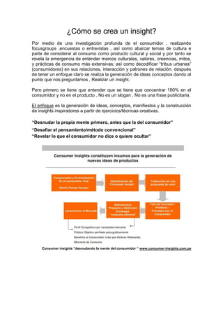¿Cómo se crea un insight?
Por medio de una investigación profunda de el consumidor , realizando
focusgroups ,encuestas o entrevistas , así como abarcar temas de cultura e
parte de considerar al consumo como producto cultural y social y por tanto se
revela la emergencia de entender marcos culturales, valores, creencias, mitos,
y prácticas de consumo más extensivas; así como decodificar “tribus urbanas”
(consumidores) en sus relaciones, interacción y patrones de relación, después
de tener un enfoque claro se realiza la generación de ideas conceptos dando al
punto que nos preguntamos , Realizar un insight.
Pero primero se tiene que entender que se tiene que concentrar 100% en el
consumidor y no en el producto , No es un slogan , No es una frase publicitaria.
El enfoque es la generación de ideas, conceptos, manifiestos y la construcción
de insights inspiradores a partir de ejercicios/técnicas creativas.
“Desnudar la propia mente primero, antes que la del consumidor”
“Desafiar el pensamiento/método convencional”
“Revelar lo que el consumidor no dice o quiere ocultar”

Consumer insights “desnudando la mente del consumidor “ www.consumer-insights.com.pe

 