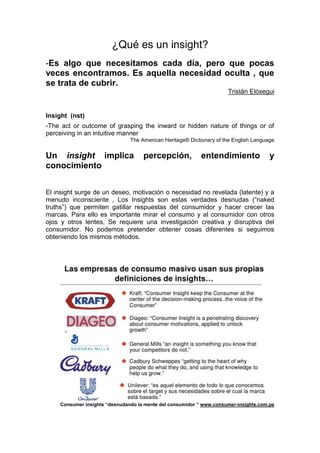 ¿Qué es un insight?
-Es algo que necesitamos cada día, pero que pocas
veces encontramos. Es aquella necesidad oculta , que
se trata de cubrir.
Tristán Elósegui

Insight (nst)
-The act or outcome of grasping the inward or hidden nature of things or of
perceiving in an intuitive manner
The American Heritage® Dictionary of the English Language

Un insight implica
conocimiento

percepción,

entendimiento

y

El insight surge de un deseo, motivación o necesidad no revelada (latente) y a
menudo inconsciente , Los Insights son estas verdades desnudas (“naked
truths”) que permiten gatillar respuestas del consumidor y hacer crecer las
marcas. Para ello es importante mirar el consumo y al consumidor con otros
ojos y otros lentes, Se requiere una investigación creativa y disruptiva del
consumidor. No podemos pretender obtener cosas diferentes si seguimos
obteniendo los mismos métodos.

Consumer insights “desnudando la mente del consumidor “ www.consumer-insights.com.pe

 