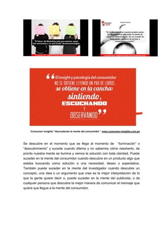 Consumer insights “desnudando la mente del consumidor “ www.consumer-insights.com.pe

Se descubre en el momento que se llega al momento de “iluminación” o
“descubrimiento” y sucede cuando dilema y no sabemos cómo resolverlo, de
pronto nuestra mente se ilumina y vemos la solución con toda claridad, Puede
suceder en la mente del consumidor cuando descubre en un producto algo que
estaba buscando como solución a una necesidad, deseo o expectativa.
También puede suceder en la mente del investigador cuando descubre un
concepto, una idea o un argumento que cree es la mejor interpretación de lo
que la gente quiere decir o, puede suceder en la mente del publicista, o de
cualquier persona que descubre la mejor manera de comunicar el mensaje que
quiere que llegue a la mente del consumidor.

 