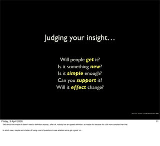 Judging your insight…

                                                                      Will people get it?
                                                                     Is it something new?
                                                                     Is it simple enough?
                                                                     Can you support it?
                                                                     Will it effect change?



                                                                                                                                                                   Simon Law - October 11th, 2006 (Revised March 2009)




Friday, 3 April 2009                                                                                                                                                                                            11
 Talk about how maybe it doesn’t need a definition anyway - after all, nobody has an agreed definition, so maybe it’s because it’s a bit more complex than that.


 In which case, maybe we’re better off using a set of questions to see whether we’ve got a good ‘un…
 