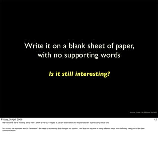 Write it on a blank sheet of paper,
                                with no supporting words

                                                            Is it still interesting?




                                                                                                                                                                     Simon Law - October 11th, 2006 (Revised March 2009)




Friday, 3 April 2009                                                                                                                                                                                              12
 We know that we’re avoiding a trap here - which is that our “insight” is just an observation and maybe not even a particularly astute one.


 So, for me, the important word is “revelation” - the need for something that changes our opinion… and that can be done in many different ways, but is definitely a key part of the best
 communications.
 