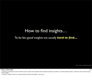 How to ﬁnd insights…
                              To be fair, good insights are usually hard to ﬁnd…




                                                                                                                                                                      Simon Law - October 11th, 2006 (Revised March 2009)




Friday, 3 April 2009                                                                                                                                                                                               13
 I don’t think I can really tell you how to find them, since it involves some inspiration and some degree of looking at a problem in a way that nobody has before - otherwise, it won’t be fresh enough
 to be an insight.
 So, instead, I thought I’d touch on a couple of things I think then use examples - nice cop out!
 