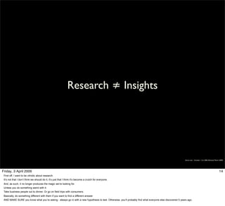 Research ≠ Insights




                                                                                                                                                            Simon Law - October 11th, 2006 (Revised March 2009)




Friday, 3 April 2009                                                                                                                                                                                     14
 First off, I want to be vitriolic about research.
 It’s not that I don’t think we should do it, it’s just that I think it’s become a crutch for everyone.
 And, as such, it no longer produces the magic we’re looking for.
 Unless you do something weird with it.
 Take business people out to dinner. Or go on field trips with consumers.
 Basically, do something different with them if you want to find a different answer.
 AND MAKE SURE you know what you’re asking - always go in with a new hypothesis to test. Otherwise, you’ll probably find what everyone else discovered 5 years ago.
 