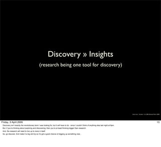 Discovery » Insights
                                                 (research being one tool for discovery)




                                                                                                                                                         Simon Law - October 11th, 2006 (Revised March 2009)




Friday, 3 April 2009                                                                                                                                                                                  15
 Discovery isn’t exactly the revolutionary term I was looking for, but it will have to do - since I couldn’t think of anything else last night at 8pm.
 But, if you’re thinking about exploring and discovering, then you’re at least thinking bigger than research.
 And, the research will need to live up to more in itself.
 So, go discover. And make it a big old trip so it’s got a good chance of digging up something new...
 