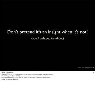 Don’t pretend it’s an insight when it’s not!
                                                                    (you’ll only get found out)




                                                                                                                          Simon Law - October 11th, 2006 (Revised March 2009)




Friday, 3 April 2009                                                                                                                                                   16
 Finally, and I know this is a bit of a side point - don’t kid yourself that you’ve got a great insight when you don’t.
 There’s nothing worse than pretending.
 Because it probably means that you won’t find another part of your brief or strategy to upweight instead.
 After all, the insight isn’t everything!
 