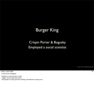 Burger King

                                                Crispin Porter & Bogusky
                                                Employed a social scientist




                                                                              Simon Law - October 11th, 2006 (Revised March 2009)




Friday, 3 April 2009                                                                                                       18
 Crispin Porter & Bogusky
 Employed a social scientist to make
 a bigger cultural observation about
 what people are eating and why, revealing a dissatisfaction amongst men...
 