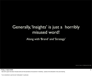 Generally, ‘Insights’ is just a horribly
                                     misused word!
                                                        Along with ‘Brand’ and ‘Strategy’




                                                                                                                                            Simon Law - October 11th, 2006 (Revised March 2009)




Friday, 3 April 2009                                                                                                                                                                        2
 Start with a good rant about misused words and the abundance of buzzwords in marketing - usually to the obfuscation of any real meaning.


 Try to remember to use the word “obfuscation” in particular.
 
