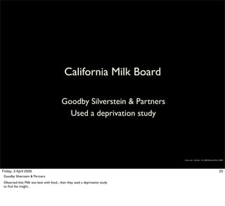 California Milk Board

                                          Goodby Silverstein & Partners
                                            Used a deprivation study




                                                                               Simon Law - October 11th, 2006 (Revised March 2009)




Friday, 3 April 2009                                                                                                        20
 Goodby Silverstein & Partners
 Observed that Milk was best with food... then they used a deprivation study
 to ﬁnd the insight...
 