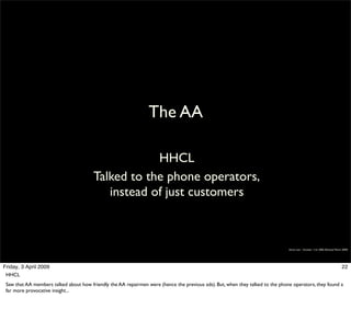 The AA

                                                    HHCL
                                        Talked to the phone operators,
                                           instead of just customers



                                                                                                                                Simon Law - October 11th, 2006 (Revised March 2009)




Friday, 3 April 2009                                                                                                                                                         22
 HHCL
 Saw that AA members talked about how friendly the AA repairmen were (hence the previous ads). But, when they talked to the phone operators, they found a
 far more provocative insight...
 