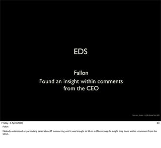 EDS

                                                    Fallon
                                      Found an insight within comments
                                               from the CEO



                                                                                                                                     Simon Law - October 11th, 2006 (Revised March 2009)




Friday, 3 April 2009                                                                                                                                                              24
 Fallon
 Nobody understood or particularly cared about IT outsourcing until it was brought to life in a different way. An insight they found within a comment from the
 CEO...
 