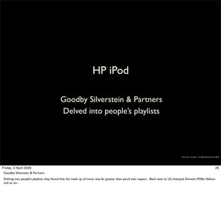 HP iPod

                                           Goodby Silverstein & Partners
                                           Delved into people’s playlists




                                                                                                                                      Simon Law - October 11th, 2006 (Revised March 2009)




Friday, 3 April 2009                                                                                                                                                               26
 Goodby Silverstein & Partners
 Delving into people’s playlists, they found that the mash up of music was far greater than you’d ever expect - Bach next to U2, Interpol, Eminem, Willie Nelson
 and so on...
 