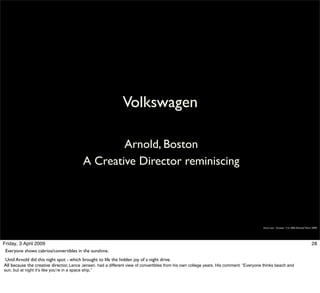 Volkswagen

                                                      Arnold, Boston
                                              A Creative Director reminiscing




                                                                                                                                        Simon Law - October 11th, 2006 (Revised March 2009)




Friday, 3 April 2009                                                                                                                                                                 28
 Everyone shows cabrios/convertibles in the sunshine.
Until Arnold did this night spot - which brought to life the hidden joy of a night drive.
All because the creative director, Lance Jensen, had a different view of convertibles from his own college years. His comment: “Everyone thinks beach and
sun, but at night it’s like you’re in a space ship.”
 