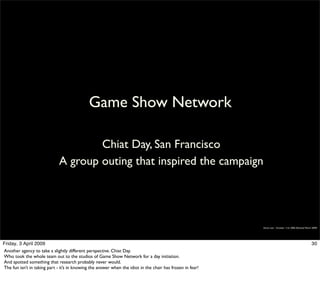 Game Show Network

                                      Chiat Day, San Francisco
                              A group outing that inspired the campaign




                                                                                                            Simon Law - October 11th, 2006 (Revised March 2009)




Friday, 3 April 2009                                                                                                                                     30
Another agency to take a slightly different perspective. Chiat Day.
Who took the whole team out to the studios of Game Show Network for a day initiation.
And spotted something that research probably never would.
The fun isn’t in taking part - it’s in knowing the answer when the idiot in the chair has frozen in fear!
 