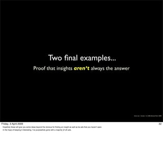 Two ﬁnal examples...
                                        Proof that insights aren’t always the answer




                                                                                                                               Simon Law - October 11th, 2006 (Revised March 2009)




Friday, 3 April 2009                                                                                                                                                        32
 Hopefully these will give you some ideas beyond the obvious for finding an insight as well as be ads that you haven’t seen.
 In the hope of keeping it interesting, I’ve purposefully gone with a majority of US ads.
 