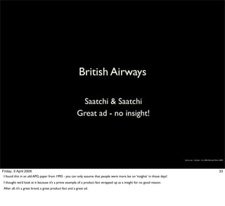 British Airways

                                                            Saatchi & Saatchi
                                                           Great ad - no insight!




                                                                                                                           Simon Law - October 11th, 2006 (Revised March 2009)




Friday, 3 April 2009                                                                                                                                                    33
 I found this in an old APG paper from 1993 - you can only assume that people were more lax on ‘insights’ in those days!
 I thought we’d look at it because it’s a prime example of a product fact wrapped up as a insight for no good reason.
 After all, it’s a great brand, a great product fact and a great ad.
 