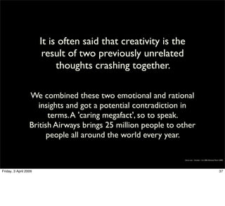 It is often said that creativity is the
                        result of two previously unrelated
                            thoughts crashing together.

                  We combined these two emotional and rational
                     insights and got a potential contradiction in
                        terms. A 'caring megafact', so to speak.
                  British Airways brings 25 million people to other
                        people all around the world every year.

                                                               Simon Law - October 11th, 2006 (Revised March 2009)




Friday, 3 April 2009                                                                                        37
 