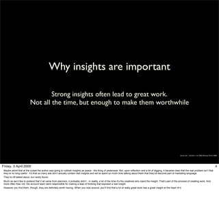 Why insights are important

                                   Strong insights often lead to great work.
                           Not all the time, but enough to make them worthwhile




                                                                                                                                                                              Simon Law - October 11th, 2006 (Revised March 2009)




Friday, 3 April 2009                                                                                                                                                                                                          4
 Maybe admit that at the outset the author was going to rubbish insights as passe - the thing of yesteryear. But, upon reflection and a bit of digging, it became clear that the real problem isn’t that
 they’re no long useful - it’s that so many ads don’t actually contain real insights and we’ve spent so much time talking about them that they’ve become part of marketing language.
 They’re oft talked about, but rarely found.
 Much as we’d like to pretend that it all came from planners, it probably didn’t - in reality, a lot of the time it’s the creatives who inject the insight. That’s part of the process of creating work. And,
 more often than not, the account team were responsible for making a leap of thinking that exposed a real insight.
 However you find them, though, they are definitely worth having. When you look around, you’ll find that a lot of really great work has a great insight at the heart of it.
 