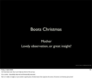 Boots Christmas

                                                   Mother
                                      Lovely observation, or great insight?




                                                                                                                                       Simon Law - October 11th, 2006 (Revised March 2009)




Friday, 3 April 2009                                                                                                                                                                43
 As I look back over this, I can’t help but think of this ad too.
 It’s a corker - beautifully observed and fantastically executed.
 But is it really an insight, or just another superb piece of observation that captures the antics of women at christmas party time?
 