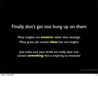 Finally, don’t get too hung up on them

                       Many insights are creative rather than strategic
                        Many great ads contain ideas but not insights


                        Just make sure your briefs are really clear and
                       contain something that is inspiring to creatives!



                                                                           Simon Law - October 11th, 2006 (Revised March 2009)




Friday, 3 April 2009                                                                                                    45
 