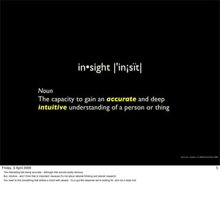 in•sight |'in¡sït|

                                  Noun
                                  The capacity to gain an accurate and deep
                                  intuitive understanding of a person or thing




                                                                                                                                 Simon Law - October 11th, 2006 (Revised March 2009)




Friday, 3 April 2009                                                                                                                                                             5
 The interesting bits being accurate - although that sounds pretty obvious.
 But, Intuitive - and I think that is important, because it’s not about rational thinking and slavish research.
 You need to find something that strikes a chord with people - it’s a gut-felt response we’re looking for, and not a head nod.
 