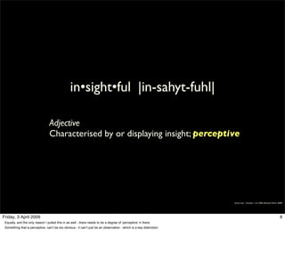 in•sight•ful |in-sahyt-fuhl|

                                  Adjective
                                  Characterised by or displaying insight; perceptive




                                                                                                                      Simon Law - October 11th, 2006 (Revised March 2009)




Friday, 3 April 2009                                                                                                                                                  6
 Equally, and the only reason I pulled this in as well - there needs to be a degree of ‘perceptive’ in there.
 Something that is perceptive, can’t be too obvious - it can’t just be an observation - which is a key distinction.
 