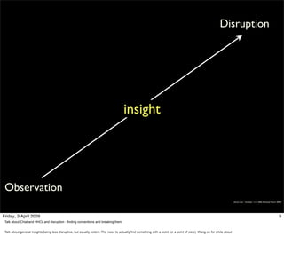 Disruption




                                                                                       insight




 Observation
                                                                                                                                                                         Simon Law - October 11th, 2006 (Revised March 2009)




Friday, 3 April 2009                                                                                                                                                                                                     9
 Talk about Chiat and HHCL and disruption - finding conventions and breaking them


 Talk about general insights being less disruptive, but equally potent. The need to actually find something with a point (or a point of view). Wang on for while about
 