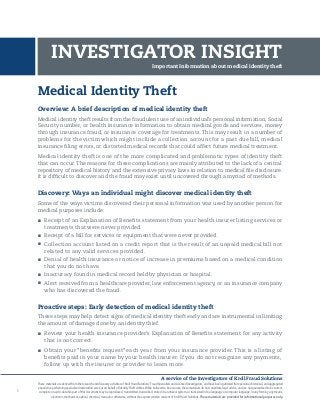 A service of the Investigators of Kroll Fraud Solutions
These materials are derived from the research and discovery activities of Kroll Fraud Solutions’ Fraud Specialists and Licensed Investigators,and have been gathered from personal,historical,and aggregated
experience performing specialized restoration services on behalf of IdentityTheft victims.While believed to be accurate, these materials do not constitute legal advice, and are not guaranteed to be correct,
complete or up-to-date. No part of this document may be reproduced, transmitted, transcribed, stored in a retrieval system, or translated into a language or computer language, in any form by any means,
electronic, mechanical, optical, chemical, manual or otherwise, without the express written consent of Kroll Fraud Solutions. These materials are provided for informational purposes only.
1
Medical Identity Theft
Overview: A brief description of medical identity theft
Medical identity theft results from the fraudulent use of an individual’s personal information, Social
Security number, or health insurance information to obtain medical goods and services, money
through insurance fraud, or insurance coverage for treatments. This may result in a number of
problems for the victim which might include a collection account for a past due bill, medical
insurance filing errors, or distorted medical records that could affect future medical treatment.
Medical identity theft is one of the more complicated and problematic types of identity theft
that can occur. The reasons for these complications are mainly attributed to the lack of a central
repository of medical history and the extensive privacy laws in relation to medical file disclosure.
It is difficult to discover and the fraud may exist until uncovered through a myriad of methods.
Discovery: Ways an individual might discover medical identity theft
Some of the ways victims discovered their personal information was used by another person for
medical purposes include:
n	 Receipt of an Explanation of Benefits statement from your health insurer listing services or
treatments that were never provided.
n	 Receipt of a bill for services or equipment that were never provided.
n	 Collection account listed on a credit report that is the result of an unpaid medical bill not
related to any valid services provided.
n	 Denial of health insurance or notice of increase in premiums based on a medical condition
that you do not have.
n	 Inaccuracy found in medical record held by physician or hospital.
n	 Alert received from a healthcare provider, law enforcement agency, or an insurance company
who has discovered the fraud.
Proactive steps: Early detection of medical identity theft
These steps may help detect signs of medical identity theft early and are instrumental in limiting
the amount of damage done by an identity thief.
n	 Review your health insurance provider’s Explanation of Benefits statement for any activity
that is not correct.
n	 Obtain your “benefits request” each year from your insurance provider. This is a listing of
benefits paid in your name by your health insurer. If you do not recognize any payments,
follow up with the insurer or provider to learn more.
Important Information about medical identity theft
INVESTIGATOR INSIGHT
 