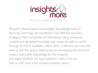 Research should lead to knowledge. Knowledge leads to
learnings. Learnings are needed to craft effective business
strategies.With terrabytes of information being produced,
created and recreated everyday, one needs be able to comb
through all that is available, collect what is relevant, sort out and
sieve as per the query, make sense by connecting the dots and
make it actionable knowledge for the enquirer.	

At Insights & More, we have evolved it into a ﬁne art. 	

Test us with your most arduous business query ! 	

	

 